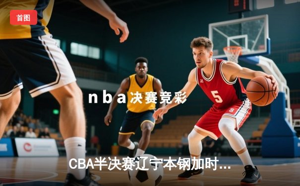 CBA半决赛辽宁本钢加时险胜广东宏远，总比分战成2-2平