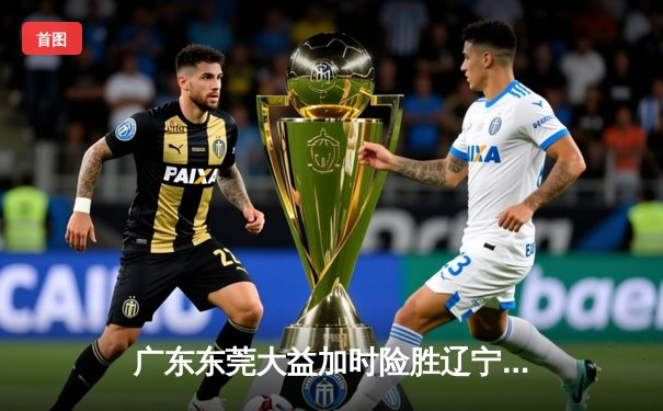广东东莞大益加时险胜辽宁本钢，CBA总决赛上演史诗级对决