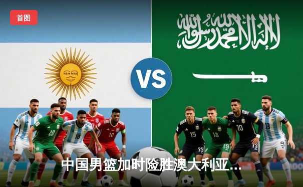 中国男篮加时险胜澳大利亚，周琦27+12主宰内线